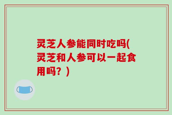 灵芝人参能同时吃吗(灵芝和人参可以一起食用吗？)