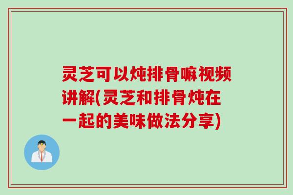 灵芝可以炖排骨嘛视频讲解(灵芝和排骨炖在一起的美味做法分享)