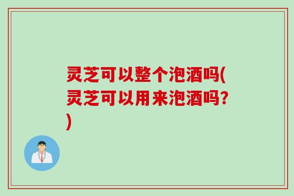 灵芝可以整个泡酒吗(灵芝可以用来泡酒吗？)