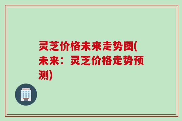 灵芝价格未来走势图(未来：灵芝价格走势预测)