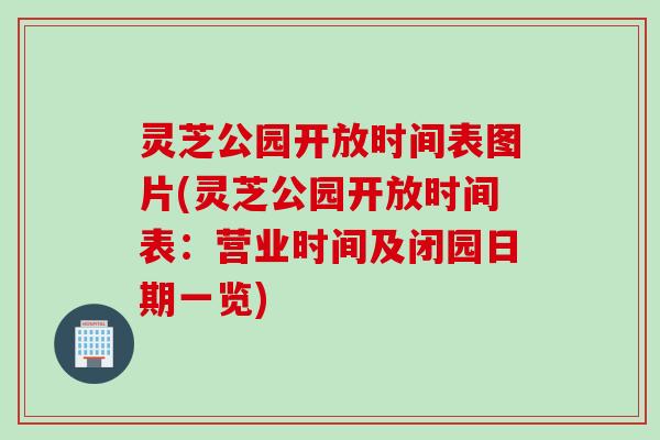 灵芝公园开放时间表图片(灵芝公园开放时间表：营业时间及闭园日期一览)