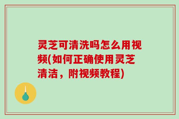 灵芝可清洗吗怎么用视频(如何正确使用灵芝清洁，附视频教程)