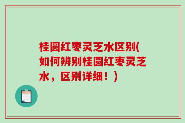 桂圆红枣灵芝水区别(如何辨别桂圆红枣灵芝水，区别详细！)