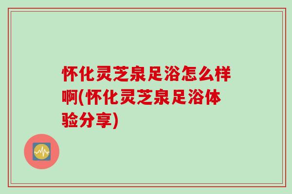 怀化灵芝泉足浴怎么样啊(怀化灵芝泉足浴体验分享)