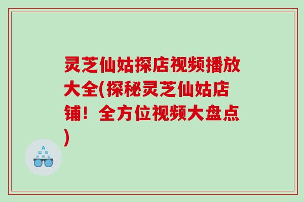 灵芝仙姑探店视频播放大全(探秘灵芝仙姑店铺！全方位视频大盘点)