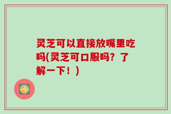灵芝可以直接放嘴里吃吗(灵芝可口服吗？了解一下！)