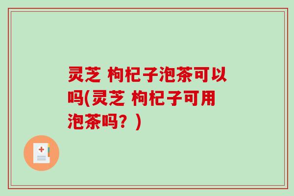 灵芝 枸杞子泡茶可以吗(灵芝 枸杞子可用泡茶吗？)