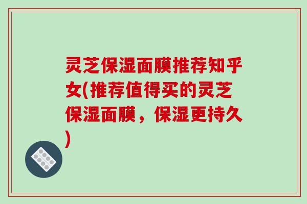 灵芝保湿面膜推荐知乎女(推荐值得买的灵芝保湿面膜,保湿更持久) 灵芝保湿面膜推荐知乎女(推荐值得买的灵芝保湿面膜,保湿更持久)