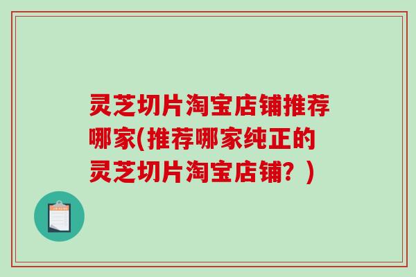 灵芝切片淘宝店铺推荐哪家(推荐哪家纯正的灵芝切片淘宝店铺？)