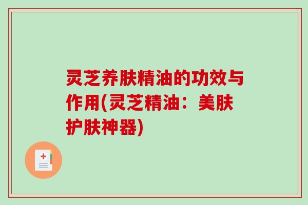 灵芝养肤精油的功效与作用(灵芝精油：美肤护肤神器)