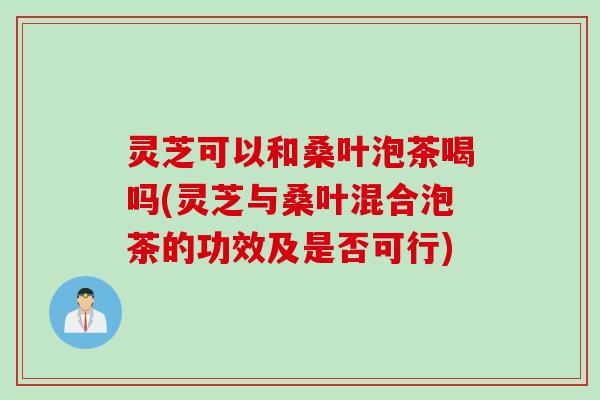 灵芝可以和桑叶泡茶喝吗(灵芝与桑叶混合泡茶的功效及是否可行)