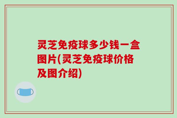 灵芝免疫球多少钱一盒图片(灵芝免疫球价格及图介绍)