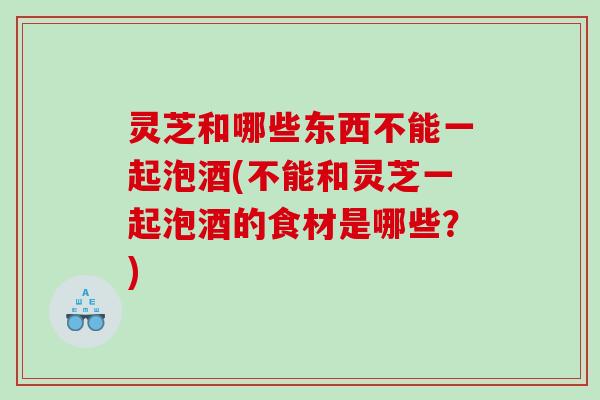 灵芝和哪些东西不能一起泡酒(不能和灵芝一起泡酒的食材是哪些？)