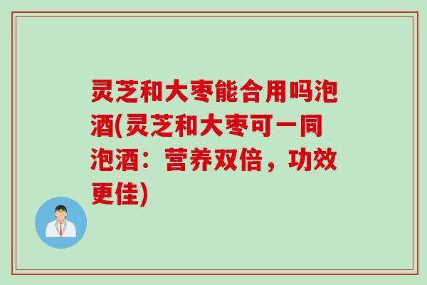 灵芝和大枣能合用吗泡酒(灵芝和大枣可一同泡酒：营养双倍，功效更佳)