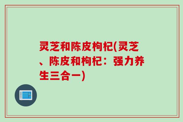 灵芝和陈皮枸杞(灵芝、陈皮和枸杞：强力养生三合一)