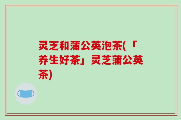 灵芝和蒲公英泡茶(「养生好茶」灵芝蒲公英茶)