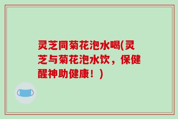 灵芝同菊花泡水喝(灵芝与菊花泡水饮，保健醒神助健康！)
