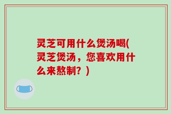 灵芝可用什么煲汤喝(灵芝煲汤,您喜欢用什么来熬制?) 灵芝可用什么煲汤喝(灵芝煲汤,您喜欢用什么来熬制?)