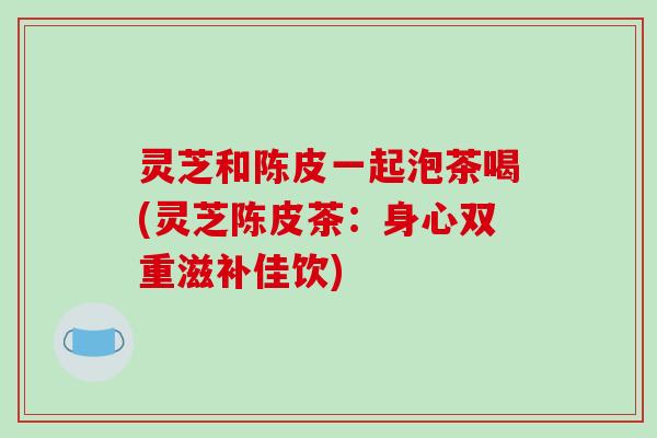 灵芝和陈皮一起泡茶喝(灵芝陈皮茶：身心双重滋补佳饮)