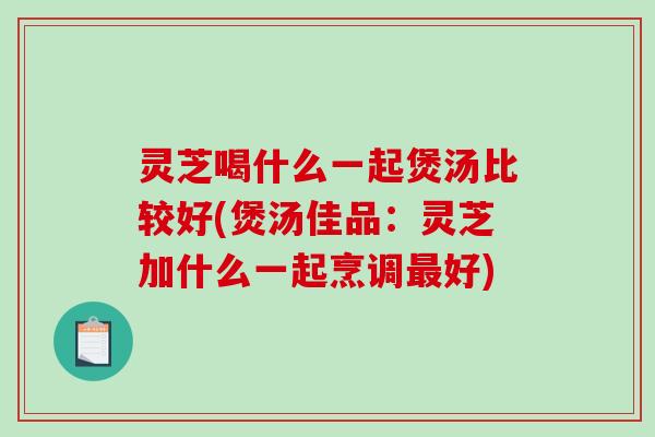 灵芝喝什么一起煲汤比较好(煲汤佳品：灵芝加什么一起烹调最好)