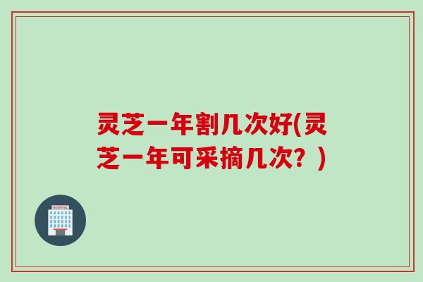灵芝一年割几次好(灵芝一年可采摘几次？)