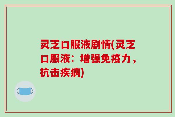 灵芝口服液剧情(灵芝口服液：增强免疫力，抗击疾病)