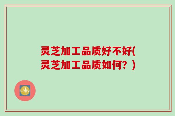 灵芝加工品质好不好(灵芝加工品质如何？)