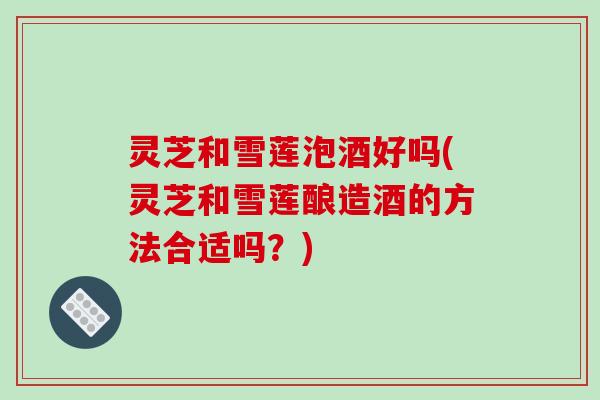 灵芝和雪莲泡酒好吗(灵芝和雪莲酿造酒的方法合适吗？)