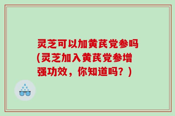 灵芝可以加黄芪党参吗(灵芝加入黄芪党参增强功效，你知道吗？)