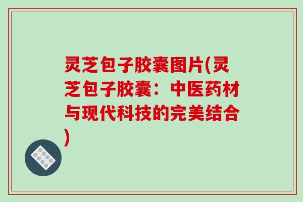 灵芝包子胶囊图片(灵芝包子胶囊：中医药材与现代科技的完美结合)