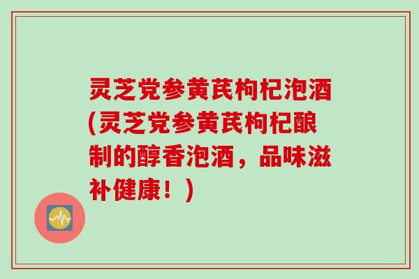 灵芝党参黄芪枸杞泡酒(灵芝党参黄芪枸杞酿制的醇香泡酒，品味滋补健康！)