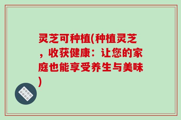 灵芝可种植(种植灵芝，收获健康：让您的家庭也能享受养生与美味)