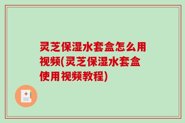 灵芝保湿水套盒怎么用视频(灵芝保湿水套盒使用视频教程)