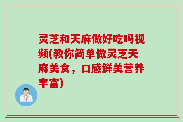灵芝和天麻做好吃吗视频(教你简单做灵芝天麻美食，口感鲜美营养丰富)