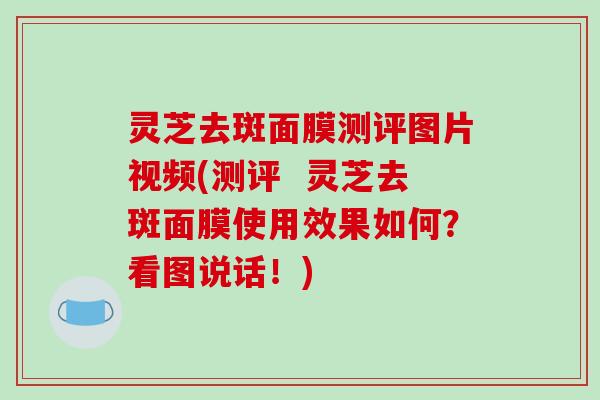 灵芝去斑面膜测评图片视频(测评  灵芝去斑面膜使用效果如何？看图说话！)