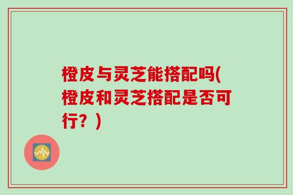 橙皮与灵芝能搭配吗(橙皮和灵芝搭配是否可行？)