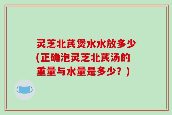 灵芝北芪煲水水放多少(正确泡灵芝北芪汤的重量与水量是多少？)