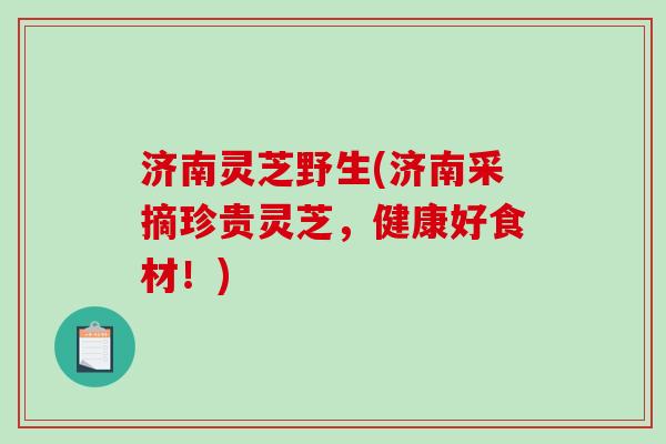 济南灵芝野生(济南采摘珍贵灵芝，健康好食材！)