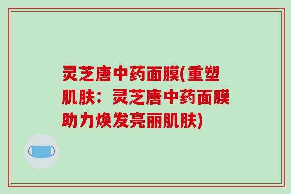 灵芝唐中药面膜(重塑肌肤：灵芝唐中药面膜助力焕发亮丽肌肤)