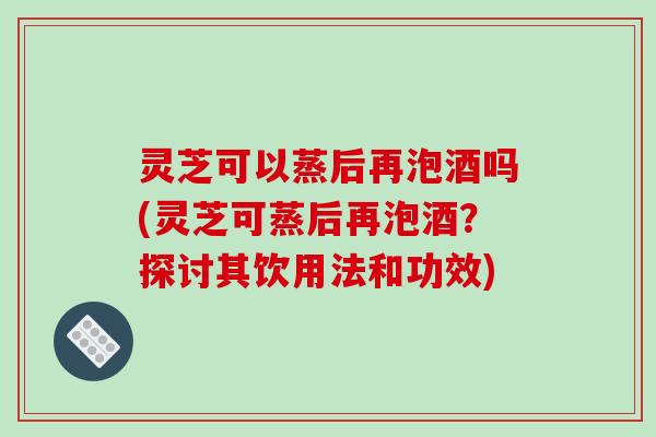 灵芝可以蒸后再泡酒吗(灵芝可蒸后再泡酒？探讨其饮用法和功效)