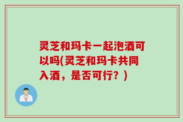 灵芝和玛卡一起泡酒可以吗(灵芝和玛卡共同入酒，是否可行？)