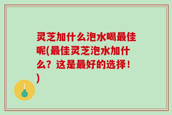 灵芝加什么泡水喝最佳呢(最佳灵芝泡水加什么？这是最好的选择！)