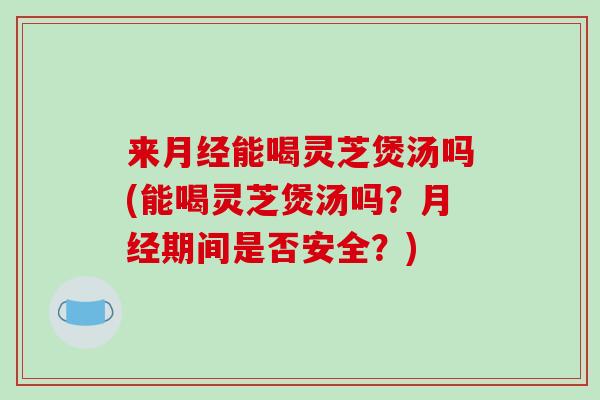 来月经能喝灵芝煲汤吗(能喝灵芝煲汤吗？月经期间是否安全？)