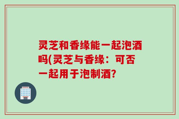 灵芝和香缘能一起泡酒吗(灵芝与香缘：可否一起用于泡制酒？