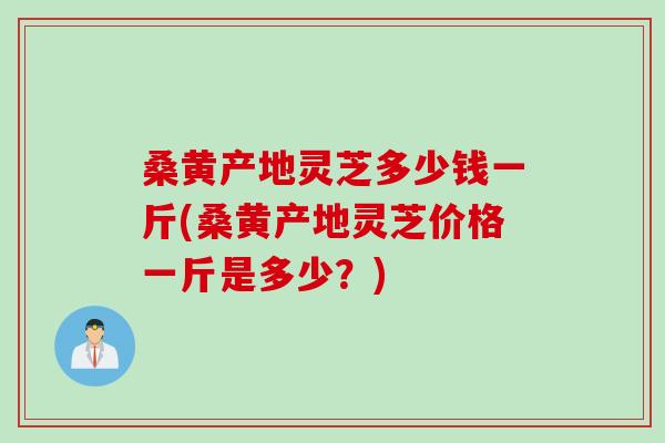 桑黄产地灵芝多少钱一斤(桑黄产地灵芝价格一斤是多少？)