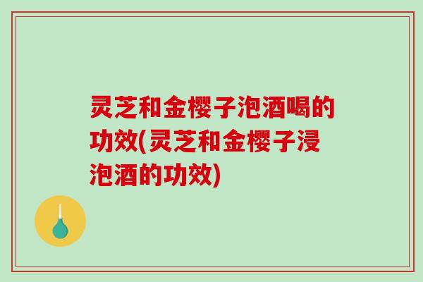 灵芝和金樱子泡酒喝的功效(灵芝和金樱子浸泡酒的功效)