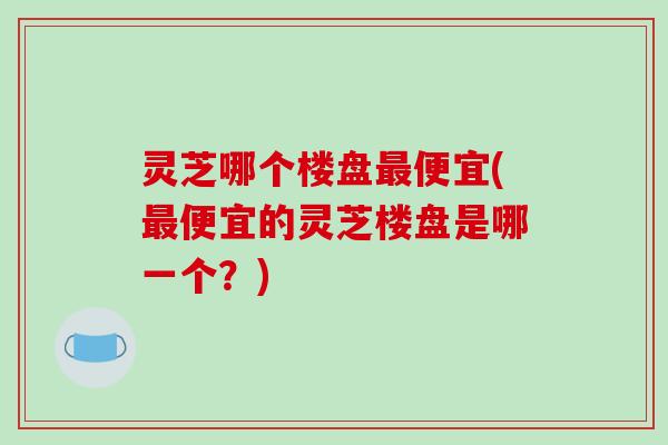 灵芝哪个楼盘最便宜(最便宜的灵芝楼盘是哪一个？)
