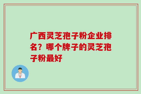 广西灵芝孢子粉企业排名？哪个牌子的灵芝孢子粉最好