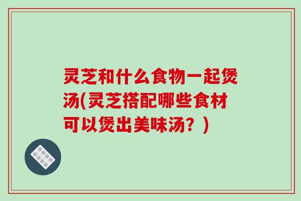灵芝和什么食物一起煲汤(灵芝搭配哪些食材可以煲出美味汤？)
