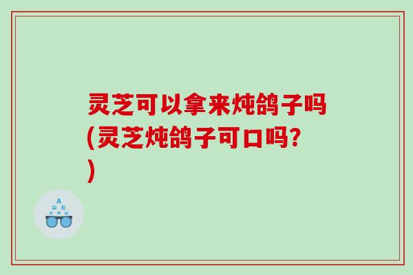 灵芝可以拿来炖鸽子吗(灵芝炖鸽子可口吗？)